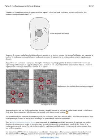 Partie 1 : Le fonctionnement d'un ordinateur 81/141 
Très vite, un dispositif de capteur de mouvement s'est imposé : celui d'une boule située sous la souris, qui entraîne deux 
rouleaux correspondant aux axes X et Y : 
Souris à capteur mécanique 
Si ce type de souris a perduré pendant de nombreuses années, on ne le croise presque plus aujourd'hui. Et c'est tant mieux, car la 
boule et les rouleaux avaient une fâcheuses tendance à accumuler de la poussière, ce qui imposait un entretien régulier de ces 
derniers. 
Aujourd'hui, nos souris sont « optiques » et non plus mécaniques. Le principe général de fonctionnement est le suivant : un 
capteur acquiert les images du support sur lequel glisse la souris et s'en sert pour déterminer le mouvement effectué. Ce sont les 
aspérités de la surface qui permettent à la souris de se repérer : 
Déplacement des aspérités d'une surface par rapport 
au capteur de la souris 
Sans ces aspérités (sur une surface parfaitement lisse par exemple), la souris ne peut pas se rendre compte qu'elle a été déplacée. 
De la même façon, une surface réfléchissante fera perdre la boule à votre souris optique. 
Plusieurs technologies coexistent, à commencer par la plus ancienne d’entre elles : la souris à LED. Selon les constructeurs, elle a 
été remplacée par un laser ou par un rayon infrarouge, ce qui améliore la détection des aspérités. 
Dans le chapitre traitant du choix de l'écran, nous avons parlé de résolution pour définir la « densité de pixels sur une surface 
donnée». On retrouve cette notion de résolution dans les caractéristiques des souris optiques car elle définit l'image de la 
surface analysée par la souris. Plus elle est élevée, plus les aspérités seront facilement « visibles » par la souris, assurant donc 
une meilleure précision. 
Une résolution de 800 ppp est un minimum pour une utilisation « bureautique ». Un joueur aura par contre besoin d'une souris 
d'au minimum 1800 ou 2000 ppp, mais on en trouve des encore plus précis, pouvant monter à 3500, 5000 ou même 6000 ppp. 
www.siteduzero.com 
 