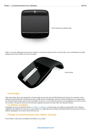 Partie 1 : Le fonctionnement d'un ordinateur 83/141 
Pavé tactile pour ordinateur fixe 
Enfin, si vous êtes allergiques aux boutons, quelques constructeurs proposent des souris tactiles, qui sont finalement un parfait 
mélange entre le pavé tactile et la souris classique : 
Souris tactile 
Connectique 
Côté connectique, il n'y a pas grand-chose de plus à dire sur la souris qui n'ait déjà été dit pour le clavier. Les anciennes souris 
utilisaient un port PS2 mais sont depuis passées à l'USB. Pour les technologies sans fil, le confort d'utilisation est compensé par 
une réactivité moins bonne qu'avec une souris filaire. Là encore, ce sont surtout les joueurs ou les graphistes qui seront à cheval 
sur ce critère. Très peu de souris sans fil sont donc adaptées pour jouer (ou alors elles sont bien plus chères). 
La tablette graphique 
Longtemps réservées aux professionnels, les tablettes graphiques sont désormais accessibles au grand public. Il ne s'agit pas 
simplement de remplacer la souris par un stylet, même si ce simple fait présente déjà un indéniable intérêt pour le dessin. Non, les 
tablettes graphiques ont d’autres atouts dans leur sac. 
Principe de fonctionnement d'une tablette classique 
Tout d’abord, voilà à quoi ressemblent une tablette et son stylet : 
www.siteduzero.com 
 