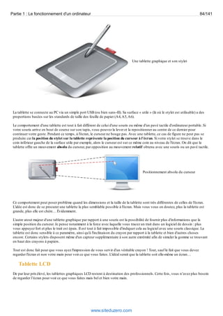 Partie 1 : Le fonctionnement d'un ordinateur 84/141 
Une tablette graphique et son stylet 
La tablette se connecte au PC via un simple port USB (ou bien sans-fil). Sa surface « utile » (là où le stylet est utilisable) a des 
proportions basées sur les standards de taille des feuille de papier (A4, A5, A6). 
Le comportement d'une tablette est tout à fait différent de celui d'une souris ou même d'un pavé tactile d'ordinateur portable. Si 
votre souris arrive en bout de course sur son tapis, vous pouvez la lever et la repositionner au centre de ce dernier pour 
continuer votre geste. Pendant ce temps, à l'écran, le curseur ne bouge pas. Avec une tablette, ce cas de figure ne peut pas se 
produire car la position du stylet sur la tablette représente la position du curseur à l'écran. Si votre stylet se trouve dans le 
coin inférieur gauche de la surface utile par exemple, alors le curseur est sur ce même coin au niveau de l'écran. On dit que la 
tablette offre un mouvement absolu du curseur, par opposition au mouvement relatif obtenu avec une souris ou un pavé tactile. 
Positionnement absolu du curseur 
Ce comportement peut poser problème quand les dimensions et la taille de la tablette sont très différentes de celles de l'écran. 
L'idée est donc de se procurer une tablette la plus semblable possible à l'écran. Mais vous vous en doutez, plus la tablette est 
grande, plus elle est chère… Évidemment. 
L'autre atout majeur d'une tablette graphique par rapport à une souris est la possibilité de fournir plus d'informations que la 
simple position du curseur. Je pense notamment à la force avec laquelle vous tracez un trait dans un logiciel de dessin : plus 
vous appuyez fort et plus le trait est épais. Il est tout à fait impossible d'indiquer cela au logiciel avec une souris classique. La 
tablette est donc sensible à ce paramètre, ainsi qu'à l'inclinaison du crayon par rapport à la tablette et bien d'autres choses 
encore. Certains stylets disposent même d'un capteur supplémentaire à son autre extrémité afin de simuler la gomme se trouvant 
en haut des crayons à papiers. 
Tout est donc fait pour que vous ayez l'impression de vous servir d'un véritable crayon ! Tout, sauf le fait que vous devez 
regarder l'écran et non votre main pour voir ce que vous faites. L'idéal serait que la tablette soit elle-même un écran… 
Tablette LCD 
De par leur prix élevé, les tablettes graphiques LCD restent à destination des professionnels. Cette fois, vous n’avez plus besoin 
de regarder l’écran pour voir ce que vous faites mais bel et bien votre main. 
www.siteduzero.com 
 