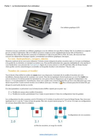 Partie 1 : Le fonctionnement d'un ordinateur 85/141 
Une tablette graphique LCD 
Attention à ne pas confondre ces tablettes graphiques avec les tablettes de type iPad ou Galaxy Tab. Ici, la tablette ne comporte 
pas de système d’exploitation. Elle est d’ailleurs reconnue comme un écran supplémentaire lorsqu’elle est branchée à 
l’ordinateur. De ce fait, elle doit être connectée à l’ordinateur à l’aide d’un port DVI ou VGA. En outre, elle nécessite bien 
souvent une alimentation électrique séparée, contrairement aux tablettes graphiques classiques. 
Le son : haut-parleurs, casques, micros 
Donnons à présent de la voix à notre ordinateur ! Certains écrans intègrent de petites enceintes mais ce n’est pas systématique 
et la qualité de ces dernières est rarement au rendez-vous. Pour profiter pleinement des capacités multimédia de votre machine il 
vous faudra donc vous procurer des haut-parleurs dignes de ce nom, surtout si votre PC doit faire office de Home Cinema ! 
Alors quelles sont les caractéristiques essentielles sur lesquelles focaliser votre attention ? Voyons cela. 
Nombre de canaux et woofer 
Tout d’abord, il faut définir le nombre de canaux dont vous disposerez. Autrement dit, le nombre d’enceintes de votre 
installation, chacune disposant de sa propre voie sonore. Vous devrez également choisir la présence ou non d’un woofer (ou 
caisson de basse). Ce dernier permet de reproduire les sons graves (basses fréquences), qu’on appelle communément « les 
basses ». C’est précisément le « boom-boom » dont vous a parlé votre voisin la dernière fois qu’il est venu râler parce que vous 
faisiez trop de bruit. L’autre nom du woofer n’est d’ailleurs autre que « boomer ». Vous croiserez peut-être le terme LFE, qui 
désigne le canal audio destiné au woofer. 
Ces deux paramètres se présentent sous la forme de deux chiffres séparés par un point : x.y : 
x : Nombre de canaux, donc nombre d’enceintes. 
y : Nombre de woofers, généralement 0 ou 1 (mais on peut monter à 2 dans les configurations haut de gamme). 
Les configurations les plus courantes sont le 2.0 (stéréo), le 2.1 (stéréo et woofer) et le 5.1 pour le Home Cinema. Vous trouverez 
également du 6.1 voire du 7.1 dans le haut de gamme. Plus rare, on peut monter jusqu’au 7.2 voir au 12.4, mais ces configurations 
ne sont pas disponibles dans le commerce. 
Configurations de son courantes : 
en bleu les enceintes, en rouge les woofer 
www.siteduzero.com 
 