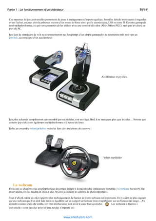 Partie 1 : Le fonctionnement d'un ordinateur 89/141 
Ces manettes de jeux universelles permettent de jouer à pratiquement n’importe quel jeu. Parmi les détails intéressants à regarder 
avant l’achat, on peut citer la présence ou non d’un retour de force ainsi que la connectique, USB ou sans fil. Certains gamepads 
sont multiplateformes, ce qui vous permettra de les utiliser avec une console de salon (Xbox 360 ou PS2/3, mais pas les deux) en 
plus du PC. 
Les fans de simulation de vols ne se contenteront pas longtemps d’un simple gamepad et se tourneront très vite vers un 
joystick, accompagné d’un accélérateur : 
Accélérateur et joystick 
Les plus acharnés complèteront cet ensemble par un pédalier, voir un siège. Bref, il ne manquera plus que les ailes… Notons que 
certains joysticks sont également multiplateformes et à retour de force. 
Enfin, un ensemble volant/pédalier ravira les fans de simulations de courses : 
Volant et pédalier 
La webcam 
Finissons ce chapitre avec un périphérique désormais intégré à la majorité des ordinateurs portables : la webcam. Sur un PC fixe 
en revanche, il vous faudra en choisir une. Voyons justement les critères de choix importants. 
Tout d’abord, même si cela n’apporte rien techniquement, la fixation de votre webcam est importante. Il n’y a rien de plus rageant 
qu’une webcam que l’on doit faire tenir en équilibre sur un support de fortune trouvé rapidement sur un bureau mal rangé… Au 
moindre courant d'air, elle tombe, et votre interlocuteur doit avoir le coeur bien accroché. Les webcams à fixation « 
universelle » sont censées pouvoir être posées n’importe où : 
www.siteduzero.com 
 
