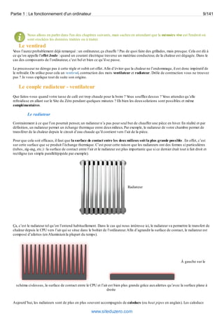 Partie 1 : Le fonctionnement d'un ordinateur 9/141 
Nous allons en parler dans l'un des chapitres suivants, mais sachez en attendant que la mémoire vive est l'endroit où 
sont stockées les données traitées ou à traiter. 
Le ventirad 
Vous l’aurez probablement déjà remarqué : un ordinateur, ça chauffe ! Pas de quoi faire des grillades, mais presque. Cela est dû à 
ce qu’on appelle l’effet Joule : quand un courant électrique traverse un matériau conducteur, de la chaleur est dégagée. Dans le 
cas des composants de l’ordinateur, c’est bel et bien ce qu’il se passe. 
Le processeur ne déroge pas à cette règle et subit cet effet. Afin d’éviter que la chaleur ne l’endommage, il est donc impératif de 
le refroidir. On utilise pour cela un ventirad, contraction des mots ventilateur et radiateur. Drôle de contraction vous ne trouvez 
pas ? Je vous explique tout de suite son origine. 
Le couple radiateur - ventilateur 
Que faites-vous quand votre tasse de café est trop chaude pour la boire ? Vous soufflez dessus ? Vous attendez qu’elle 
refroidisse en allant sur le Site du Zéro pendant quelques minutes ? Eh bien les deux solutions sont possibles et même 
complémentaires. 
Le radiateur 
Contrairement à ce que l’on pourrait penser, un radiateur n’a pas pour seul but de chauffer une pièce en hiver. En réalité et par 
définition, un radiateur permet un échange thermique entre deux milieux. Par exemple, le radiateur de votre chambre permet de 
transférer de la chaleur depuis le circuit d’eau chaude qu’il contient vers l’air de la pièce. 
Pour que cela soit efficace, il faut que la surface de contact entre les deux milieux soit la plus grande possible . En effet, c’est 
sur cette surface que se produit l’échange thermique. C’est pour cette raison que les radiateurs ont des formes si particulières 
(tubes, zig-zag, etc.) : la surface de contact entre l’air et le radiateur est plus importante que si ce dernier était tout à fait droit et 
rectiligne (un simple parallélépipède par exemple). 
Radiateur 
Ça, c’est le radiateur tel qu’on l’entend habituellement. Dans le cas qui nous intéresse ici, le radiateur va permettre le transfert de 
chaleur depuis le CPU vers l’air qui se situe dans le boîtier de l’ordinateur. Afin d’agrandir la surface de contact, le radiateur est 
composé d’ailettes (en Aluminium la plupart du temps). 
À gauche sur le 
schéma ci-dessus, la surface de contact entre le CPU et l’air est bien plus grande grâce aux ailettes qu’avec la surface plane à 
droite 
Aujourd’hui, les radiateurs sont de plus en plus souvent accompagnés de caloducs (ou heat pipes en anglais). Les caloducs 
www.siteduzero.com 
 