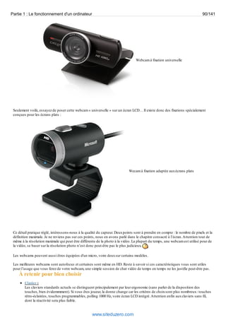 Partie 1 : Le fonctionnement d'un ordinateur 90/141 
Webcam à fixation universelle 
Seulement voilà, essayez de poser cette webcam « universelle » sur un écran LCD… Il existe donc des fixations spécialement 
conçues pour les écrans plats : 
Wecam à fixation adaptée aux écrans plats 
Ce détail pratique réglé, intéressons-nous à la qualité du capteur. Deux points sont à prendre en compte : le nombre de pixels et la 
définition maximale. Je ne reviens pas sur ces points, nous en avons parlé dans le chapitre consacré à l’écran. Attention tout de 
même à la résolution maximale qui peut être différente de la photo à la vidéo. La plupart du temps, une webcam est utilisé pour de 
la vidéo, se baser sur la résolution photo n’est donc peut-être pas le plus judicieux. 
Les webcams peuvent aussi êtres équipées d'un micro, voire deux sur certains modèles. 
Les meilleures webcams sont autofocus et certaines sont même en HD. Reste à savoir si ces caractéristiques vous sont utiles 
pour l’usage que vous ferez de votre webcam, une simple session de chat vidéo de temps en temps ne les justifie peut-être pas. 
À retenir pour bien choisir 
Clavier : 
Les claviers standards actuels se distinguent principalement par leur ergonomie (sans parler de la disposition des 
touches, bien évidemmment). Si vous êtes joueur, la donne change car les critères de choix sont plus nombreux : touches 
rétro-éclairées, touches programmables, polling 1000 Hz, voire écran LCD intégré. Attention enfin aux claviers sans fil, 
dont la réactivité sera plus faible. 
www.siteduzero.com 
 