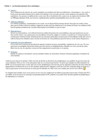 Partie 1 : Le fonctionnement d'un ordinateur 91/141 
Souris : 
Tout comme pour les claviers, les souris standards conviendront très bien aux utilisateurs « bureautique ». Les souris à 
boule ayant quasiment disparu de la surface de la planète, il ne reste plus que des souris optiques aux capacités bien 
supérieures. Les joueurs se méfieront des souris sans fils et chercheront des souris avec un capteur de résolution 1800 
ou 2000 ppp minimum. Enfin, des boutons supplémentaires (parfois programmables) peuvent être un plus. 
Tablette graphique : 
Une tablette graphique, contrairement à une souris, est un dispositif de pointage absolu. Pour plus de confort, il faut 
donc que la surface utile de la tablette s'approche au plus près des dimensions et du format de l'écran. Les tablettes LCD, 
haut de gamme, permettent de visualiser directement sur la tablette ce qui est tracé. 
Haut-parleurs : 
Choisir ses haut-parleurs, c'est d'abord choisir le nombre d'enceintes de son installation, ainsi que la présence ou non 
d'un woofer. Ainsi, vous opterez pour une installation 2.0 (stéréo simple), 2.1 (stéréo et woofer) ou 5.1 (cinq enceintes et 
woofer) pour le Home Cinéma. Il faudra porter une attention particulière à la puissance de l'installation totale mais aussi à 
celle de chacun des éléments (ainsi, choisir en fonction de votre préférence pour les basses ou les hautes fréquences). 
Gamepads, Joysticks et volant : 
C'est avant tout le type de jeu qui dictera la manette à acheter (courses automobiles, simulateurs de vols, etc.). Si vous 
optez pour un gamepad, il peut-être intéressant d'en choisir un multiplateforme, utilisable sur votre console de salon. 
Dans tous les cas, les manettes à retour de force apporteront un petit plus à vos parties. 
Webcam : 
Qualité du capteur et résolutions sont les premiers critères de choix d'une webcam. Attention également à la fixation de 
cette dernière. 
Arrêtons-nous là pour le moment. L'idée n'est pas de décrire en détail tous les périphériques susceptibles de graviter autour de 
votre ordinateur. Nous avons vu les principaux, mais il y en a beaucoup d'autres ! Je pense par exemple aux télécommandes de 
HTPC ou à la reconnaissance vocale, mais aussi à des périphériques d'avenir tels que les appareils à détection de mouvement (le 
fameux Kinect de Microsoft en est un des premiers représentants). Imaginez un PC pouvant être totalement dirigé au doigt et à 
l’oeil, un geste pour ouvrir un dossier, un autre pour le refermer, etc. Mais nous n'en sommes pas encore tout à fait là. 
Ce chapitre étant terminé, nous avons passé en revu tous les composants (et même un peu plus) nécessaires à l'achat d'un PC à 
assembler. Avant de passer au montage à proprement parler du PC, j'aimerai vous parler d'une dernière gamme de périphériques : 
les imprimantes et scanners. 
www.siteduzero.com 
 