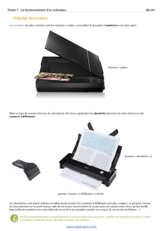 Partie 1 : Le fonctionnement d'un ordinateur 96/141 
Principe du scanner 
Les scanners les plus courants sont les scanners « à plat », accueillant le document à numériser sous leur capot : 
Scanner « à plat » 
Mais ce type de scanner n'est pas le seul existant. On trouve également des douchettes (lecteurs de codes barres) ou des 
scanners à défilement : 
Scanner « douchette » à 
gauche, scanner « à défilement » à droite 
Les douchettes sont plutôt utilisées en milieu professionnel. Les scanners à défilement sont plus compact, ce qui peut s'avérer 
un atout précieux sur un petit bureau, mais ils ont le gros inconvénient de ne pas pouvoir scanner autre chose qu'une feuille. 
Impossible de numériser une carte d'identité ou un livre par exemple (certains ont essayé, ils ont eu des problèmes…). 
On devrait prochainement voir apparaître des scanners d'un nouveau genre, capables de numériser la surface d'objets 
volumineux comme des livres, des plats cuisinés, des animaux… 
www.siteduzero.com 
 