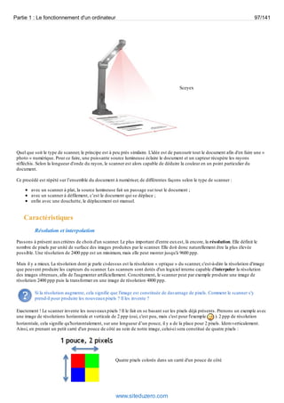 Partie 1 : Le fonctionnement d'un ordinateur 97/141 
Sceyex 
Quel que soit le type de scanner, le principe est à peu près similaire. L'idée est de parcourir tout le document afin d'en faire une « 
photo » numérique. Pour ce faire, une puissante source lumineuse éclaire le document et un capteur récupère les rayons 
réfléchis. Selon la longueur d'onde du rayon, le scanner est alors capable de déduire la couleur en un point particulier du 
document. 
Ce procédé est répété sur l’ensemble du document à numériser, de différentes façons selon le type de scanner : 
avec un scanner à plat, la source lumineuse fait un passage sur tout le document ; 
avec un scanner à défilement, c’est le document qui se déplace ; 
enfin avec une douchette, le déplacement est manuel. 
Caractéristiques 
Résolution et interpolation 
Passons à présent aux critères de choix d'un scanner. Le plus important d'entre eux est, là encore, la résolution. Elle définit le 
nombre de pixels par unité de surface des images produites par le scanner. Elle doit donc naturellement être la plus élevée 
possible. Une résolution de 2400 ppp est un minimum, mais elle peut monter jusqu'à 9600 ppp. 
Mais il y a mieux. La résolution dont je parle ci-dessus est la résolution « optique » du scanner, c'est-à-dire la résolution d'image 
que peuvent produire les capteurs du scanner. Les scanners sont dotés d'un logiciel interne capable d'interpoler la résolution 
des images obtenues, afin de l'augmenter artificiellement. Concrètement, le scanner peut par exemple produire une image de 
résolution 2400 ppp puis la transformer en une image de résolution 4800 ppp. 
Si la résolution augmente, cela signifie que l'image est constituée de davantage de pixels. Comment le scanner s'y 
prend-il pour produire les nouveaux pixels ? Il les invente ? 
Exactement ! Le scanner invente les nouveaux pixels ! Il le fait en se basant sur les pixels déjà présents. Prenons un exemple avec 
une image de résolutions horizontale et verticale de 2 ppp (oui, c'est peu, mais c'est pour l'exemple ). 2 ppp de résolution 
horizontale, cela signifie qu'horizontalement, sur une longueur d’un pouce, il y a de la place pour 2 pixels. Idem verticalement. 
Ainsi, en prenant un petit carré d'un pouce de côté au sein de notre image, celui-ci sera constitué de quatre pixels : 
Quatre pixels colorés dans un carré d'un pouce de côté 
www.siteduzero.com 
 