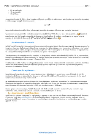 Partie 1 : Le fonctionnement d'un ordinateur 99/141 
01 : le gris foncé ; 
10 : le gris clair ; 
11 : le blanc. 
Avec une profondeur de 2, il y a donc 4 couleurs différentes possibles. La relation entre la profondeur p et le nombre de couleurs 
n est donnée par la simple formule suivante : 
La profondeur de couleur définit donc indirectement le nombre de couleurs différentes que peut gérer le scanner. 
Les scanners actuels gèrent des profondeurs de couleurs de 24, 36 ou 48 bits. Je vous laisse faire les calculs… Cela étant, 
quand on sait que l’oeil humain est capable de discerner environ 2 millions de couleurs « seulement », on peut se poser la 
question du réel intérêt de disposer de couleurs. 
Reconnaissance de caractère 
La ROC (ou OCR en anglais) consiste à produire un document informatisé à partir d'un document imprimé. Vous passez ainsi d'un 
format physique (une feuille de papier) à un format numérique (un fichier .txt), que vous pourrez alors utiliser dans votre logiciel 
de traitement de texte préféré. Cela peut s'avérer par exemple très utile pour récupérer un document dont vous avez perdu toutes 
les sauvegardes numériques et dont il ne vous reste plus qu'une version papier. 
Tout le processus de reconnaissance des caractères se fait au niveau software, grâce à un logiciel dédié. Cela ne concerne donc 
pas directement les caractéristiques techniques du scanner. Néanmoins, certains scanners sont vendus avec un logiciel de ROC, 
ce qui en fait un point à prendre en compte à l'heure du choix. 
Il est bien sûr possible d'acheter un tel logiciel à part, mais si votre besoin est précisément la numérisation des textes, il peut être 
intéressant (financièrement parlant) de faire un tir groupé. Notons cependant qu'il existe des logiciels libres (et gratuits) 
facilement accessibles sur Internet. 
Comme pour les imprimantes… 
Les critères de format, de vitesse et de connectique sont tout à fait similaires à ce dont nous avons déjà parlé du côté des 
imprimantes. Le format de scanner le plus répandu est le format A4, soit 21 sur 29,7 centimètres. Les scanners de plus grand 
format sont destinés à un usage professionnel. 
De la même façon que pour la vitesse d’impression d’une imprimante, la vitesse d’acquisition d’un scanner se mesure en ppm. 
Elle dépend généralement de la résolution du scanner : plus celle-ci est élevée, plus le scanner mettra de temps à numériser une 
page. Cette caractéristique n'est cependant valable que pour les scanners à défilement. 
Pour ce qui est de la connectique, l’USB, le Bluetooth et le Wi-Fi seront là encore les interfaces les plus courantes avec 
l’ordinateur. Enfin, certains rares (et chers) scanners peuvent être branchés en réseau. 
Les imprimantes multifonctions 
Je n'ai plus rien à ajouter concernant les imprimantes et scanners en tant que tels, mais il reste une gamme d'appareils dont nous 
n'avons pas parlé : les « multifonctions ». Ils font office d'imprimante et de scanner bien sûr, mais pas seulement (nous en 
parlerons tout à l'heure). Je ne reviens pas sur les caractéristiques de ces deux fonctions, car ce sont les mêmes que pour des 
appareils dédiées. 
www.siteduzero.com 
 