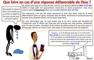 Ma plaidoirie devant
Dieu s’est soldée par
un échec en dépit du
fait que j’ai prié avec
sa Parole! Sniff!!!
Ne prenez pas toujours le refus de Dieu comme une réponse définitive (Matt 15:21-28).
Parfois il s’agit juste d’un ajournement, c’est-à-dire un report d’audience! Dieu vous
invite à revenir L’importuner dans une nouvelle plaidoirie (Luc 18:1-8).
Vos arguments n’ont pas été assez percutants et Dieu veut tester votre foi et votre
détermination! Dans ce cas-là, retournez dans la Parole, recherchez et produisez plus de
preuves puis présentez à Dieu vos nouveaux arguments.
Ne vous découragez pas, ne vous lassez pas et ne vous sentez pas coupable de
L’importuner pour le même cas! Quel que soit le temps que cela prendra, persévérez
avec foi dans la prière, l’adoration et les actions de grâces jusqu’à ce que vous ayez un
témoignage intérieur de victoire dans votre esprit ou une réponse claire du Seigneur!
Seigneur , je ne Te lâcherai point que Tu ne m’aies béni
(Gen 32:26). Le soir, le matin et à midi, je prierai, et crierai,
et Tu entendras ma voix (Ps 55:17). Je prierai par toutes
sortes de prières et de supplications dans l'Esprit, avec une
entière persévérance pour voir l’accomplissement de tes
promesses! (Éph. 6:18)
 