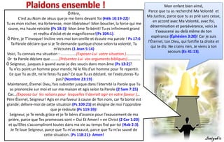 Mon enfant bien aimé,
Parce que tu as recherché Ma Volonté et
Ma Justice, parce que tu as prié sans cesse,
en accord avec Ma Volonté, avec foi,
détermination et persévérance, voici Je
t’exaucerai au-delà même de ton
espérance (Éphésien 3:20)! Car je suis
l'Éternel, ton Dieu, qui fortifie ta droite et
qui te dis: Ne crains rien, Je viens à ton
secours (Es 41:13).
Ô Père,
C’est au Nom de Jésus que je me tiens devant Toi (Héb 10:19-22)!
Tu es mon rocher, ma forteresse, mon libérateur! Mon bouclier, la force qui me
sauve, ma haute retraite (Ps 18:3)! Mon âme Te bénit! Tu es infiniment grand
et revêtu d'éclat et de magnificence!(Ps 104:1).
Ô Père, je T’invoque! Incline vers moi ton oreille et écoute ma parole ! Ps 17:6
Ta Parole déclare que si je Te demande quelque chose selon ta volonté, Tu
m’écoutes (1 Jean 5:14)
Voici, Tu connais ma situation : …………….(Exposez-Lui votre situation )……………
Or ta Parole déclare que ….....(Présentez-Lui vos arguments bibliques)………....
Ô Seigneur, jusques à quand aurai-je des soucis dans mon âme (Ps 13:2)?
Tu n’es point un homme pour mentir, Ni le fils d'un homme pour Te repentir.
Ce que Tu as dit, ne le feras-Tu pas? Ce que Tu as déclaré, ne l'exécuteras-Tu
pas? (Nombre 23:19)
Maintenant, Éternel Dieu, fais subsister jusque dans l'éternité la Parole que Tu
as prononcée sur moi et sur ma maison et agis selon ta Parole (2 Sam 7:25)
Car...(Exposez-Lui les raisons pour lesquelles Il devrait agir en votre faveur )…
Père Éternel, Seigneur! Agis en ma faveur à cause de Ton nom, car Ta bonté est
grande; délivre-moi de cette situation (Ps 109:21) et éloigne de moi l'opprobre
que je redoute (Ps 119:39)!
Seigneur, je Te rends grâce et je Te bénis d’avance pour l’exaucement de ma
prière, parce que Tes promesses sont « Oui Et Amen! » en Christ (2 Cor 1:20)
et qu'Elles s'accompliront toutes dans ma vie au temps fixé par toi (Hab 2:3).
Je Te loue Seigneur, parce que Tu m'as exaucé, parce que Tu m'as sauvé de
cette situation. (Ps 118:21)- Amen!
 