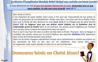 Bien aimés en Christ,
Il est important de savoir plaider notre cause si l’on veut voir l’exaucement de nos prières et
entrer en possession de nos bénédictions. Plaider avec Dieu, c’est prier avec foi sa Parole! Il faut
donc que la Parole de Dieu demeure en nous (Jean 15:7) et ne s’éloigne pas de notre bouche
(Josué 1:8)! Le Seigneur veut que nos prières soient établies sur la fondation sûre et
inébranlable qu’est Sa Parole! Dans le cas contraire, nos prières seront fragilisées par l‘ennemi
car il viendra semer le doute de l'exaucement dans nos cœurs.
Tout ce qu’il nous faut dire dans la prière est déjà dans la Parole. Pourquoi donc se fatiguer à
multiplier des paroles vaines qui ne seront d’ailleurs pas exaucées (Matthieu 6:7). Apprenons
donc à faire de la Parole de Dieu notre prière!
Votre vie de prière changera radicalement lorsque vous commencerez à centrer vos prières sur
les promesses de Dieu et non plus sur vos problèmes. Vous verrez alors votre
foi augmenter, votre espoir abonder et votre vie en sera transformée!
Si vous demeurez en moi et que mes paroles demeurent en vous, demandez tout ce que
vous voudrez, et cela vous sera accordé. Jean 15 :7
 