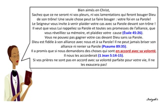 Bien aimés en Christ,
Sachez que ce ne seront ni vos pleurs, ni vos lamentations qui feront bouger Dieu
de son trône! Une seule chose peut Le faire bouger : votre foi en sa Parole!
Le Seigneur vous invite à venir plaider votre cas avec sa Parole devant son trône !
Il veut que vous Lui rappeliez sa Parole et toutes ses promesses de l’alliance, que
vous réveilliez sa mémoire, et plaidiez votre cause (Ésaïe 45:26).
Vous ne pouvez pas gagner votre cas devant Dieu sans sa Parole.
Dieu est fidèle à son alliance avec nous et à sa Parole! Il ne peut jamais briser son
alliance ni renier sa Parole (Psaume 89:35).
Il a promis que si nous demandons des choses qui sont en accord avec sa volonté,
Il nous les accorderait (1 Jean 5:14-15).
Si vos prières ne sont pas en accord avec sa volonté parfaite pour votre vie, Il ne
les exaucera pas!
 