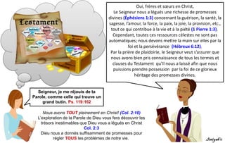 Nous avons TOUT pleinement en Christ! (Col. 2:10)
L’exploration de la Parole de Dieu vous fera découvrir les
trésors inestimables que Dieu vous a légués en Christ
Col. 2:3
Dieu nous a donnés suffisamment de promesses pour
régler TOUS les problèmes de notre vie.
Seigneur, je me réjouis de ta
Parole, comme celle qui trouve un
grand butin. Ps. 119:162
Oui, frères et sœurs en Christ,
Le Seigneur nous a légués une richesse de promesses
divines (Éphésiens 1:3) concernant la guérison, la santé, la
sagesse, l’amour, la force, la paix, la joie, la provision, etc.,
tout ce qui contribue à la vie et à la piété (1 Pierre 1:3).
Cependant, toutes ces ressources célestes ne sont pas
automatiques; nous devons mettre la main sur elles par la
foi et la persévérance (Hébreux 6:12).
Par la prière de plaidoirie, le Seigneur veut s’assurer que
nous avons bien pris connaissance de tous les termes et
clauses du Testament qu’Il nous a laissé afin que nous
puissions prendre possession par la foi de ce glorieux
héritage des promesses divines.
 