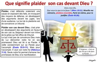 Viens mon fils,
Que veux-tu que Je te fasse ? (Marc 10:51). Réveille ma
mémoire, plaidons ensemble, Parle toi-même, pour te
justifier. (Ésaïe 43:26).
Ô Seigneur , n’est-ce
pas Toi qui a dit dans
ta Parole …!
Plaider, c’est défendre oralement une
cause en exposant des faits, en invoquant
des moyens de défense, en développant
des arguments devant les juges, lors
d'une audience. Le but de la plaidoirie est
de convaincre un tribunal.
Plaider son cas devant Dieu, c’est prier
en développant des arguments en faveur
de son cas au Seigneur devant son trône
de la grâce qui fait office de tribunal.
Le but n’est pas de convaincre Dieu mais
de Lui démontrer notre foi en ses
promesses! Dieu est lié à sa Parole. Il
veille constamment sur sa Parole pour
l’accomplir (Esaïe 55:9-11). Mais pour
l’accomplir, Il veut voir notre foi (Hébreux
11:6). Seule notre foi permet d'amener les
promesses de Dieu à la manifestation.
 