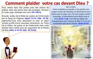 Puis, entrez dans Ses portes avec des actions de
grâces, dans ses parvis avec des louanges. Honorez
le Juste Juge, bénissez son nom! (Ps 100:4).
Ensuite, revêtu de la Robe de Justice de Christ lavée
par le Sang de l’Agneau (Apo7:13-14; Héb. 10:19),
approchez-vous avec assurance et avec un cœur
sincère purifié d'une mauvaise conscience, du Trône
de la Grâce, de justice et de miséricorde avec votre
dossier bien monté avec les arguments de la Parole
de Dieu (Héb. 4:14-16; Héb. 10:19-22).
Mon enfant,
Viens et plaidons ensemble: si tes péchés sont
rouges comme de l'écarlate, ils deviendront aussi
blancs que la neige. Oui, s'ils sont rouges comme
la pourpre, ils deviendront aussi blancs que la
laine (Ésaïe 1:18). C'est Moi qui efface tes
transgressions pour l'amour de Moi, et Je ne me
souviendrai plus de tes péchés. (Ésaïe 43:25)
 