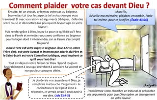 Mon fils,
Réveille ma mémoire, plaidons ensemble, Parle
toi-même, pour te justifier. (Ésaïe 43:26)
Ensuite, tel un avocat, présentez votre cas au Seigneur.
Soumettez-Lui tous les aspects de la situation que vous
traversez! Et avec vos raisons et arguments bibliques, défendez
votre cause et démontrez-Lui pourquoi Il devrait agir en votre
faveur!
Puis rendez grâce à Dieu, louez-Le pour ce qu’Il dit qu’Il fera
dans sa Parole et remettez-vous avec confiance au Seigneur
pour la façon dont Il interviendra, car sa Parole s’accomplit
toujours!
Dieu le Père est votre Juge; le Seigneur Jésus Christ, votre
Frère aîné, est votre Avocat et Intercesseur auprès du Père et
le Saint-Esprit est votre Conseiller juridique, vous inspirant ce
qu’il vous faut dire!
Tout est déjà en votre faveur car Dieu répond toujours
favorablement à ceux qui cherchent à satisfaire Sa volonté et
non pas leurs propres désirs.
Transformez votre chambre en tribunal et présentez
vos arguments pour que Dieu opère un changement
en votre faveur.
Je plaiderais ma cause devant Dieu, je
remplirais ma bouche d’arguments. Je
connaîtrais ce qu’Il peut avoir à
répondre, Je verrais ce qu’Il peut avoir à
me dire. (Job 23:4-5)
 