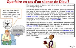 Mais que faire si après
avoir prié pendant un
certain temps, je fais face
au silence de Dieu?
Dieu nous a promis de répondre aux prières conformes à ses promesses
mais Il n'a pas dit quand!
Parfois Dieu retarde sa réponse selon Sa sagesse pour notre bien parce
que nous ne sommes pas prêts à recevoir la promesse (Eccl. 3:1).
D’autres fois il peut y avoir un combat dans le ciel contre les agents de
Satan qui retardent l’exaucement de la prière déjà relâché par Dieu
(Daniel 10:12-13). Quelque fois cela peut être également dû à une toute
autre raison connue de Dieu seul, sachant que Dieu n’a pour nous que
des projets de paix et non de malheur (Jérémie 29:11).
Mais quelle que soit la raison « du retard », nous devons demeurer dans
une attitude de louange et d’adoration, d’actions de grâces et de foi
(1Thess. 5:16-18) et attendre patiemment Sa réponse.
La prière de plaidoirie est une prière de foi qui doit se faire avec ténacité et
persévérance pour atteindre un objectif bien déterminé (Hébreux 6:12).
La foi n'échoue jamais mais elle ne produit pas toujours des résultats
immédiats. Celui qui demeure ferme dans la foi finira par être exaucé au
temps fixé de Dieu.
 