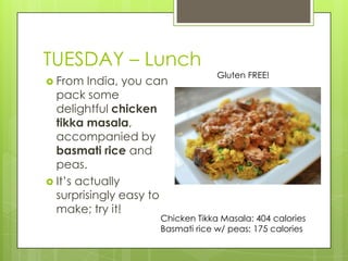 TUESDAY– LunchGluten FREE!From India, you can pack some delightful chicken tikka masala, accompanied by basmati rice and peas. It’s actually surprisingly easy to make; try it!Chicken Tikka Masala: 404 caloriesBasmati rice w/ peas: 175 calories
