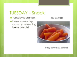 TUESDAY– SnackTuesday is orange!Have some crisp, crunchy, refreshing baby carrots!Gluten FREE!Baby carrots: 30 calories