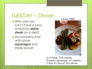 TUESDAY– DinnerGluten FREE!Who said you can’t have a juicy American sirloin steak on a diet?Accompany that with some asparagus and steak sauce! 6 oz Steak: 318 calories8 spears asparagus: 27 calories2 tbsp A1 Sauce: 30 calories