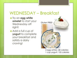 WEDNESDAY – BreakfastTry an egg white omelet to start your Wednesday off right!Add a full cup of yogurt to complete your breakfast and satisfy a dairy craving!Gluten FREE!4 egg whites: 68 calories; 1 cup yogurt: 155 calories 