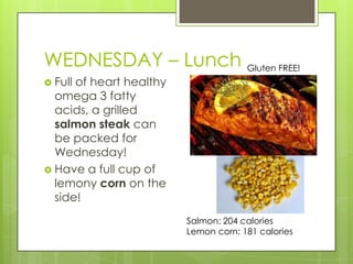 WEDNESDAY – LunchGluten FREE!Full of heart healthy omega 3 fatty acids, a grilled salmon steak can be packed for Wednesday!Have a full cup of lemony corn on the side!Salmon: 204 caloriesLemon corn: 181 calories 