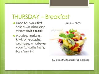 THURSDAY – BreakfastTime for your first salad…a nice and sweet fruit salad!Apples, melons, kiwi, pineapple, oranges, whatever your favorite fruits, toss ‘em in!Gluten FREE!1.5 cups fruit salad: 105 calories