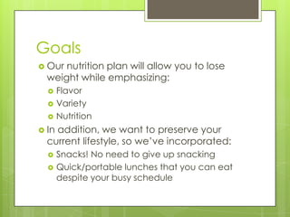 GoalsOur nutrition plan will allow you to lose weight while emphasizing:FlavorVarietyNutritionIn addition, we want to preserve your current lifestyle, so we’ve incorporated:Snacks! No need to give up snackingQuick/portable lunches that you can eat despite your busy schedule