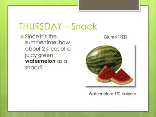 THURSDAY – SnackSince it’s the summertime, how about 2 slices of a juicy green watermelon as a snack?Gluten FREE!Watermelon: 172 calories 