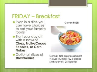 FRIDAY – BreakfastEven in a diet, you can have choices to eat your favorite foods!Start your day off with a bowl of Chex, Fruity/Cocoa Pebbles, or Corn Flakes!Optional: slices of strawberries.Gluten FREE!Cereal: 120 calories at most½ cup 1% milk: 102 caloriesStrawberries: 26 calories