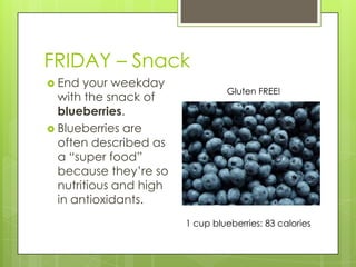 FRIDAY – SnackEnd your weekday with the snack of blueberries.Blueberries are often described as a “super food” because they’re so nutritious and high in antioxidants.Gluten FREE!1 cup blueberries: 83 calories