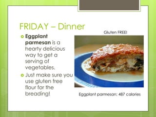 FRIDAY – DinnerGluten FREE!Eggplant parmesan is a hearty delicious way to get a serving of vegetables.Just make sure you use gluten free flour for the breading!Eggplant parmesan: 487 calories