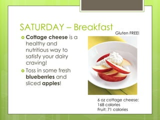 SATURDAY – BreakfastGluten FREE!Cottage cheese is a healthy and nutritious way to satisfy your dairy craving!Toss in some fresh blueberries and sliced apples!6 oz cottage cheese: 168 caloriesFruit: 71 calories