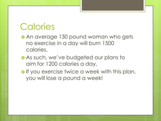 CaloriesAn average 130 pound woman who gets no exercise in a day will burn 1500 calories. As such, we’ve budgeted our plans to aim for 1200 calories a day.If you exercise twice a week with this plan, you will lose a pound a week!