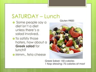 SATURDAY – LunchGluten FREE! Some people say a diet isn’t a diet unless there’s a salad involved.To satisfy those haters, how about a Greek salad for lunch?Mmm.. feta cheeseGreek Salad: 150 calories1 tbsp dressing: 75 calories at most