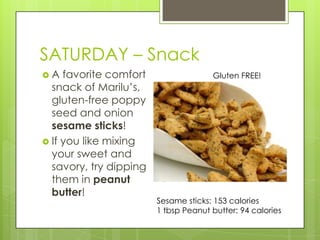 SATURDAY– SnackA favorite comfort snack of Marilu’s, gluten-free poppy seed and onion sesame sticks!If you like mixing your sweet and savory, try dipping them in peanut butter!Gluten FREE!Sesame sticks: 153 calories1 tbsp Peanut butter: 94 calories