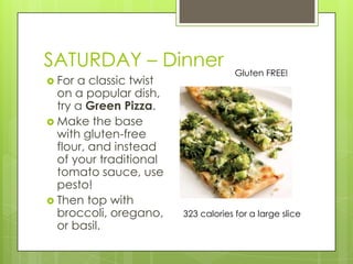 SATURDAY– DinnerGluten FREE!For a classic twist on a popular dish, try a Green Pizza.Make the base with gluten-free flour, and instead of your traditional tomato sauce, use pesto!Then top with broccoli, oregano, or basil. 323 calories for a large slice