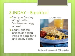 SUNDAY – BreakfastStart your Sunday off right with a Southwestern egg omelet!Beans, cheese, onions, and salsa inside of eggs; filling and simply delish.Gluten FREE!Southwestern omelet: 362 calories