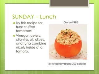 SUNDAY– LunchTry this recipe for tuna stuffed tomatoes!Vinegar, celery, cilantro, oil, olives, and tuna combine nicely inside of a tomato.Gluten FREE!2 stuffed tomatoes: 300 calories