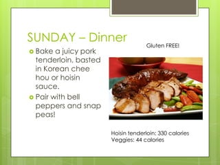 SUNDAY– DinnerGluten FREE!Bake a juicy pork tenderloin, basted in Korean cheehou or hoisin sauce.Pair with bell peppers and snap peas!Hoisin tenderloin: 330 caloriesVeggies: 44 calories