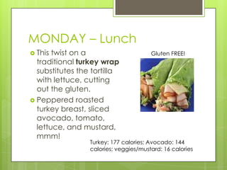 MONDAY – LunchThis twist on a traditional turkey wrap substitutes the tortilla with lettuce, cutting out the gluten.Peppered roasted turkey breast, sliced avocado, tomato, lettuce, and mustard, mmm!Gluten FREE!Turkey: 177 calories; Avocado: 144 calories; veggies/mustard: 16 calories