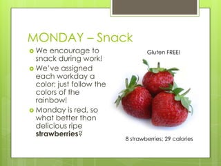 MONDAY – SnackWe encourage to snack during work!We’ve assigned each workday a color; just follow the colors of the rainbow! Monday is red, so what better than delicious ripe strawberries?Gluten FREE!8 strawberries: 29 calories