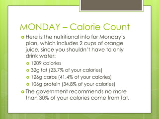 MONDAY – Calorie CountHere is the nutritional info for Monday’s plan, which includes 2 cups of orange juice, since you shouldn’t have to only drink water:1209 calories32g fat (23.7% of your calories)126g carbs (41.4% of your calories)106g protein (34.8% of your calories)The government recommends no more than 30% of your calories come from fat.