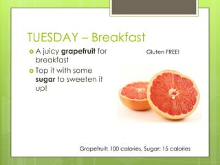 TUESDAY – BreakfastA juicy grapefruit for breakfastTop it with some sugar to sweeten it up!Gluten FREE!Grapefruit: 100 calories, Sugar: 15 calories 