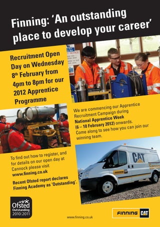 outstanding
Finning: ‘An       our career’
place to develop y
               pen
R ecruitment O
             nesday
Day on Wed
             from
8th February
                 our
 4p m to 8pm for
              tice
 2012 Appren
  Programme                                                              ce
                                                            our Apprenti
                                     We are  commencing
                                                         aign during
                                     Recru itment Camp
                                                      ntice Week
                                     N ational Appre 12) onwards.
                                                   ary 20                    our
                                     (6 – 10 Febru              you can join
                                      Come alon g to see how
                                                    .
                                      winning team


                              and
               w to register,
To find out ho                at
               our open day
for details on
              ase visit
 Cannock ple
              g.co.uk
 www.finnin
                               res
                 report decla
 R ecent Ofsted       s ‘Outstandin
                                    g’.
  Finnin g Academy a




                                 www.finning.co.uk
 