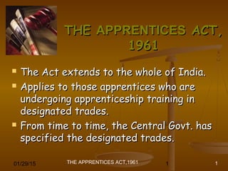 01/29/15 1
THE
THE APPRENTICES
APPRENTICES ACT,
ACT,
1961
1961
 The Act extends to the whole of India.
The Act extends to the whole of India.
 Applies to those apprentices who are
Applies to those apprentices who are
undergoing apprenticeship training in
undergoing apprenticeship training in
designated trades.
designated trades.
 From time to time, the Central Govt. has
From time to time, the Central Govt. has
specified the designated trades.
specified the designated trades.
THE APPRENTICES ACT,1961 1
 