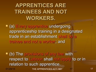 01/29/15 17
APPRENTICES AREAPPRENTICES ARE
TRAINEES AND NOTTRAINEES AND NOT
WORKERS.WORKERS.
 (a)(a) Every apprenticeEvery apprentice undergoingundergoing
apprenticeship training in a designatedapprenticeship training in a designated
trade in an establishmenttrade in an establishment shall be ashall be a
trainee and not a workertrainee and not a worker; and; and
 (b) The(b) The provisions of any lawprovisions of any law withwith
respect torespect to LabourLabour shallshall not applynot apply to or into or in
relation to such apprentice.relation to such apprentice.
THE APPRENTICES ACT,1961 17
 