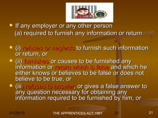 01/29/15 21
Cont.Cont.
 If any employer or any other personIf any employer or any other person
(a) required to furnish any information or return(a) required to furnish any information or return
 (i)(i) refuses or neglectsrefuses or neglects to furnish such informationto furnish such information
or return, oror return, or
 (ii)(ii) furnishesfurnishes or causes to be furnished anyor causes to be furnished any
information orinformation or return which is falsereturn which is false and which heand which he
either knows or believes to be false or does noteither knows or believes to be false or does not
believe to be true, orbelieve to be true, or
 (iii(iii) refuses to answer) refuses to answer, or gives a false answer to, or gives a false answer to
any question necessary for obtaining anyany question necessary for obtaining any
information required to be furnished by him, orinformation required to be furnished by him, or
THE APPRENTICES ACT,1961 21
 