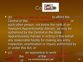 01/29/15 22
Cont.Cont.
 (b)(b) refuses or willfully neglectsrefuses or willfully neglects to afford theto afford the
Central or theCentral or the State Apprenticeship AdviserState Apprenticeship Adviser oror
such other person, not below the rank of ansuch other person, not below the rank of an
Assistant Apprenticeship Adviser, as may beAssistant Apprenticeship Adviser, as may be
authorized by the Central or the Stateauthorized by the Central or the State
Apprenticeship Adviser in writing in this behalfApprenticeship Adviser in writing in this behalf
any reasonable facility for making any entry,any reasonable facility for making any entry,
inspection, examination or inquiry authorized byinspection, examination or inquiry authorized by
or under this Act, oror under this Act, or
 (c)(c) requiresrequires an apprentice to workan apprentice to work overtimeovertime
withoutwithout thethe approvalapproval of theof the ApprenticeshipApprenticeship
AdviserAdviser, or, or THE APPRENTICES ACT,1961 22
 