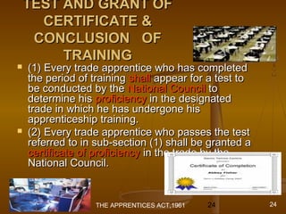 01/29/15 24
TEST AND GRANT OFTEST AND GRANT OF
CERTIFICATE &CERTIFICATE &
CONCLUSION OFCONCLUSION OF
TRAININGTRAINING
 (1) Every trade apprentice who has completed(1) Every trade apprentice who has completed
the period of trainingthe period of training shallshall appear for a test toappear for a test to
be conducted by thebe conducted by the National CouncilNational Council toto
determine hisdetermine his proficiencyproficiency in the designatedin the designated
trade in which he has undergone histrade in which he has undergone his
apprenticeship training.apprenticeship training.
 (2) Every trade apprentice who passes the test(2) Every trade apprentice who passes the test
referred to in sub-section (1) shall be granted areferred to in sub-section (1) shall be granted a
certificate of proficiencycertificate of proficiency in the trade by thein the trade by the
National Council.National Council.
THE APPRENTICES ACT,1961 24
 