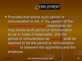 01/29/15 30
Cont.Cont.
 Provided that where such period orProvided that where such period or
remuneration is not, in the opinion of theremuneration is not, in the opinion of the
Apprenticeship AdviserApprenticeship Adviser, reasonable, he, reasonable, he
may revise such period or remunerationmay revise such period or remuneration
so as to make it reasonable, and theso as to make it reasonable, and the
period or remuneration soperiod or remuneration so revisedrevised shall beshall be
deemed to be the period or remunerationdeemed to be the period or remuneration
agreedagreed to between the apprentice and theto between the apprentice and the
employer.employer.
THE APPRENTICES ACT,1961 30
 